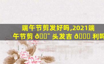 端午节剪发好吗,2021端午节剪 🐯 头发吉 🐒 利吗